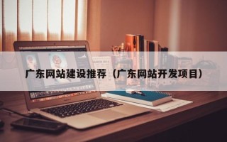 大连广东网站建设推荐（广东网站开发项目）
