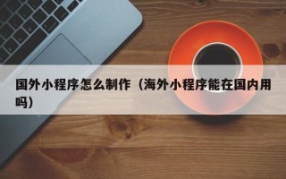 大连国外小程序怎么制作（海外小程序能在国内用吗）