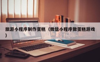 大连旅游小程序制作蛋糕（微信小程序做蛋糕游戏）